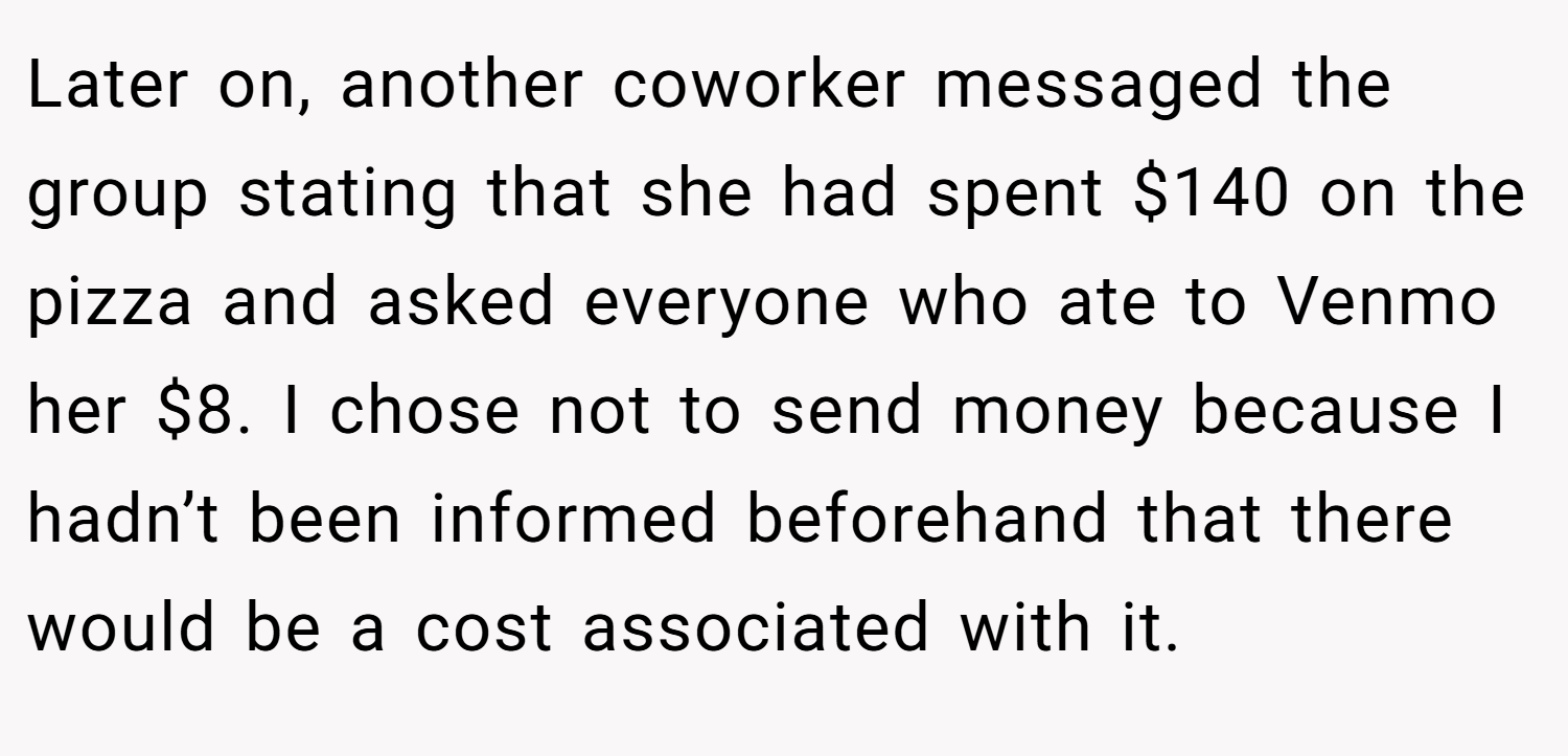 Later on, another coworker messaged the group stating that she had spent $140 on the pizza and asked everyone who ate to Venmo her $8. I chose not to send money because I hadn’t been informed beforehand that there would be a cost associated with it.