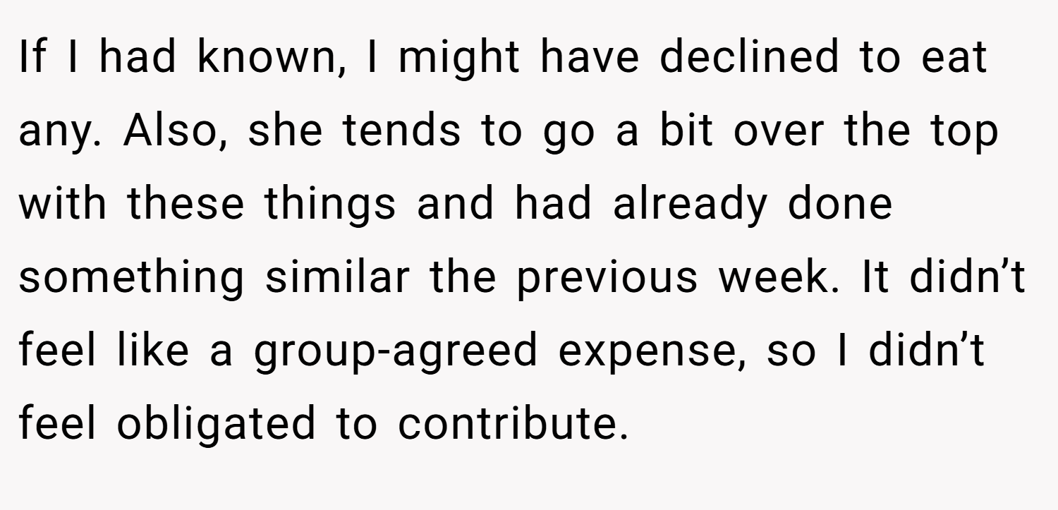 If I had known, I might have declined to eat any. Also, she tends to go a bit over the top with these things and had already done something similar the previous week. It didn’t feel like a group-agreed expense, so I didn’t feel obligated to contribute.