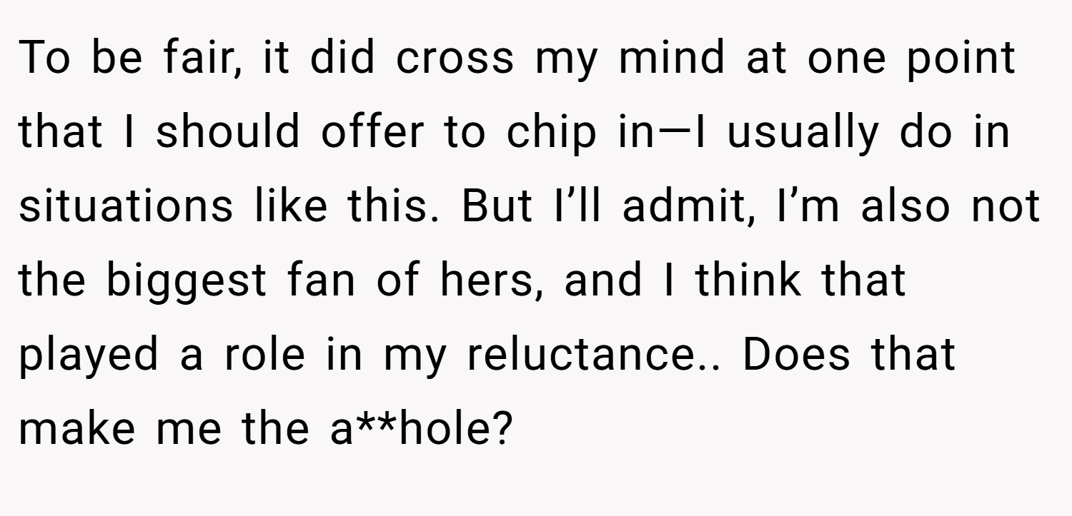 To be fair, it did cross my mind at one point that I should offer to chip in—I usually do in situations like this. But I’ll admit, I’m also not the biggest fan of hers, and I think that played a role in my reluctance.. Does that make me the a**hole?