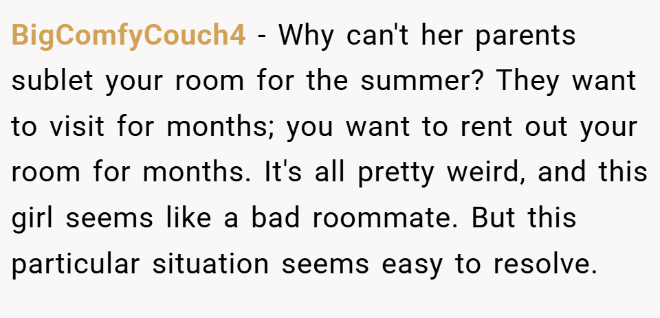 BigComfyCouch4 − Why can't her parents sublet your room for the summer? They want to visit for months; you want to rent out your room for months. It's all pretty weird, and this girl seems like a bad roommate. But this particular situation seems easy to resolve.