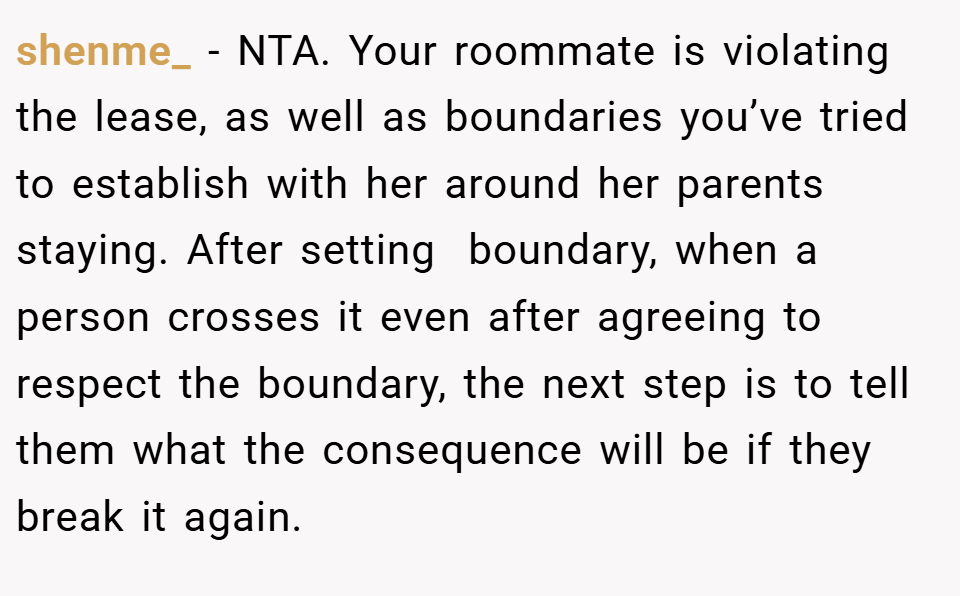 shenme_ − NTA. Your roommate is violating the lease, as well as boundaries you’ve tried to establish with her around her parents staying. After setting  boundary, when a person crosses it even after agreeing to respect the boundary, the next step is to tell them what the consequence will be if they break it again.