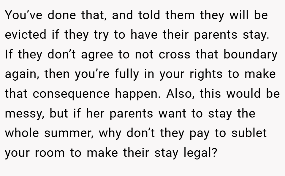 You’ve done that, and told them they will be evicted if they try to have their parents stay. If they don’t agree to not cross that boundary again, then you’re fully in your rights to make that consequence happen. Also, this would be messy, but if her parents want to stay the whole summer, why don’t they pay to sublet your room to make their stay legal?
