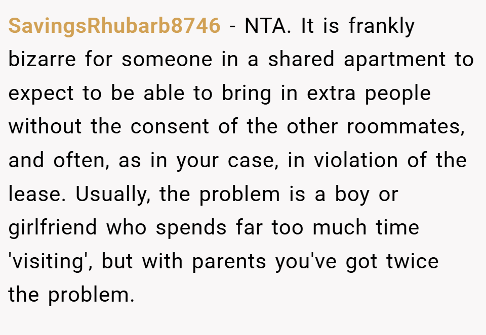 SavingsRhubarb8746 − NTA. It is frankly bizarre for someone in a shared apartment to expect to be able to bring in extra people without the consent of the other roommates, and often, as in your case, in violation of the lease. Usually, the problem is a boy or girlfriend who spends far too much time 'visiting', but with parents you've got twice the problem.