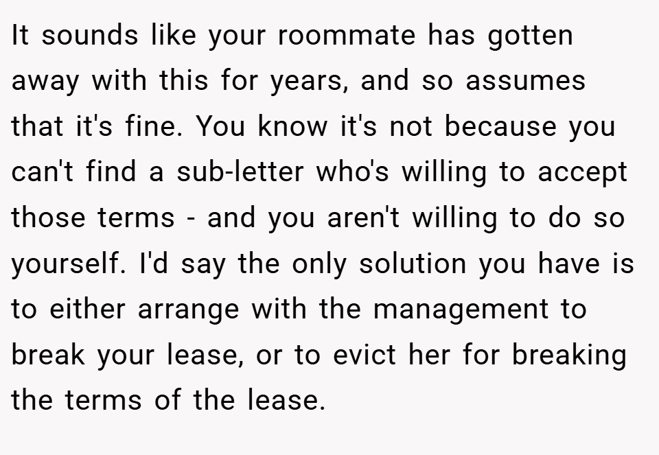 It sounds like your roommate has gotten away with this for years, and so assumes that it's fine. You know it's not because you can't find a sub-letter who's willing to accept those terms - and you aren't willing to do so yourself. I'd say the only solution you have is to either arrange with the management to break your lease, or to evict her for breaking the terms of the lease.
