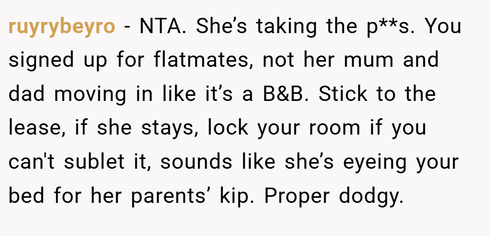 ruyrybeyro − NTA. She’s taking the p**s. You signed up for flatmates, not her mum and dad moving in like it’s a B&B. Stick to the lease, if she stays, lock your room if you can't sublet it, sounds like she’s eyeing your bed for her parents’ kip. Proper dodgy.