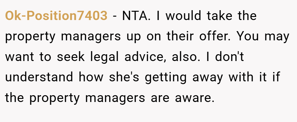 Ok-Position7403 − NTA. I would take the property managers up on their offer. You may want to seek legal advice, also. I don't understand how she's getting away with it if the property managers are aware.