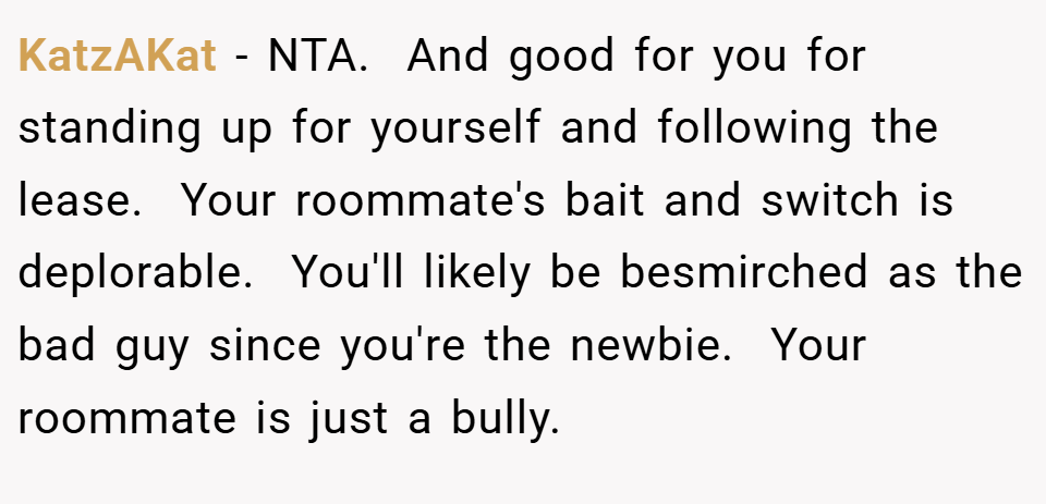 KatzAKat − NTA.  And good for you for standing up for yourself and following the lease.  Your roommate's bait and switch is deplorable.  You'll likely be besmirched as the bad guy since you're the newbie.  Your roommate is just a bully.