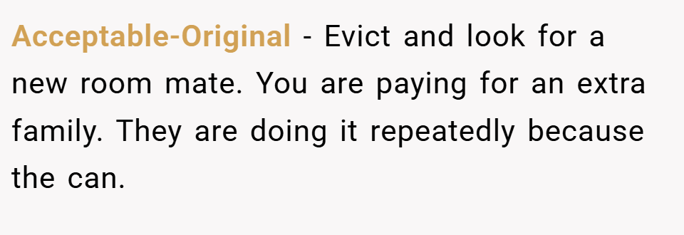 Acceptable-Original − Evict and look for a new room mate. You are paying for an extra family. They are doing it repeatedly because the can.