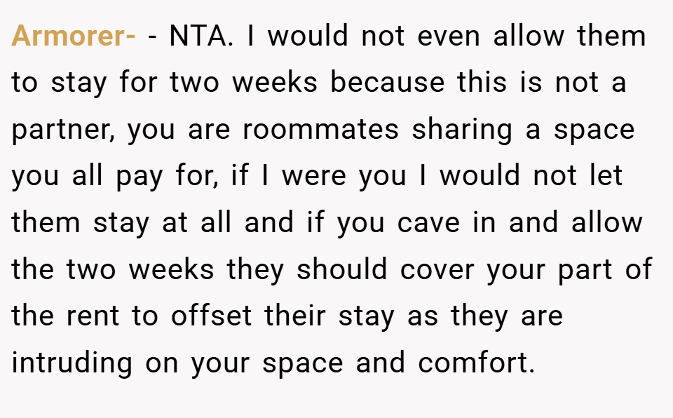 Armorer- − NTA. I would not even allow them to stay for two weeks because this is not a partner, you are roommates sharing a space you all pay for, if I were you I would not let them stay at all and if you cave in and allow the two weeks they should cover your part of the rent to offset their stay as they are intruding on your space and comfort.
