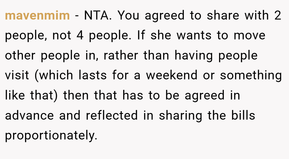 mavenmim − NTA. You agreed to share with 2 people, not 4 people. If she wants to move other people in, rather than having people visit (which lasts for a weekend or something like that) then that has to be agreed in advance and reflected in sharing the bills proportionately.