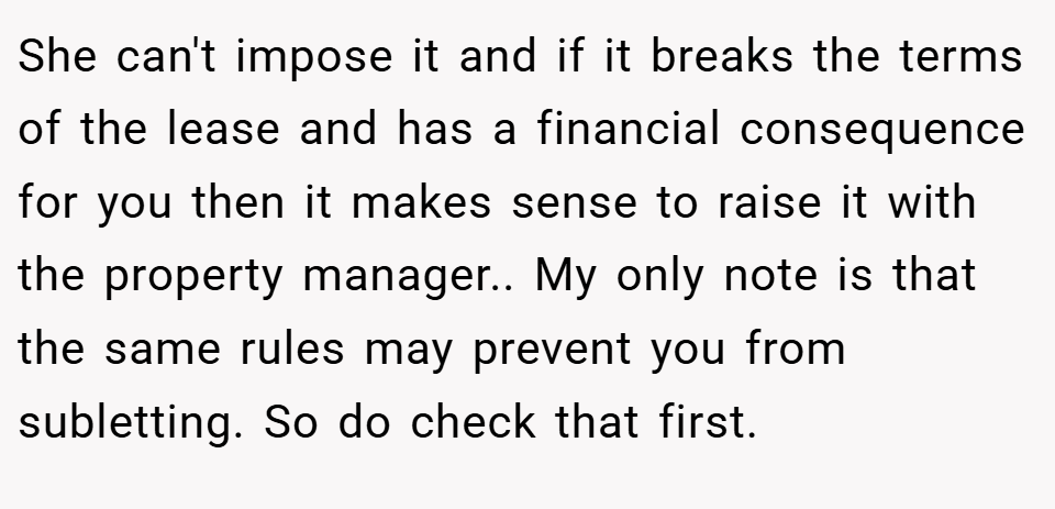 She can't impose it and if it breaks the terms of the lease and has a financial consequence for you then it makes sense to raise it with the property manager.. My only note is that the same rules may prevent you from subletting. So do check that first.