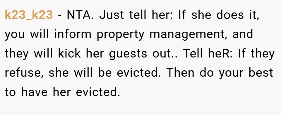 k23_k23 − NTA. Just tell her: If she does it, you will inform property management, and they will kick her guests out.. Tell heR: If they refuse, she will be evicted. Then do your best to have her evicted.