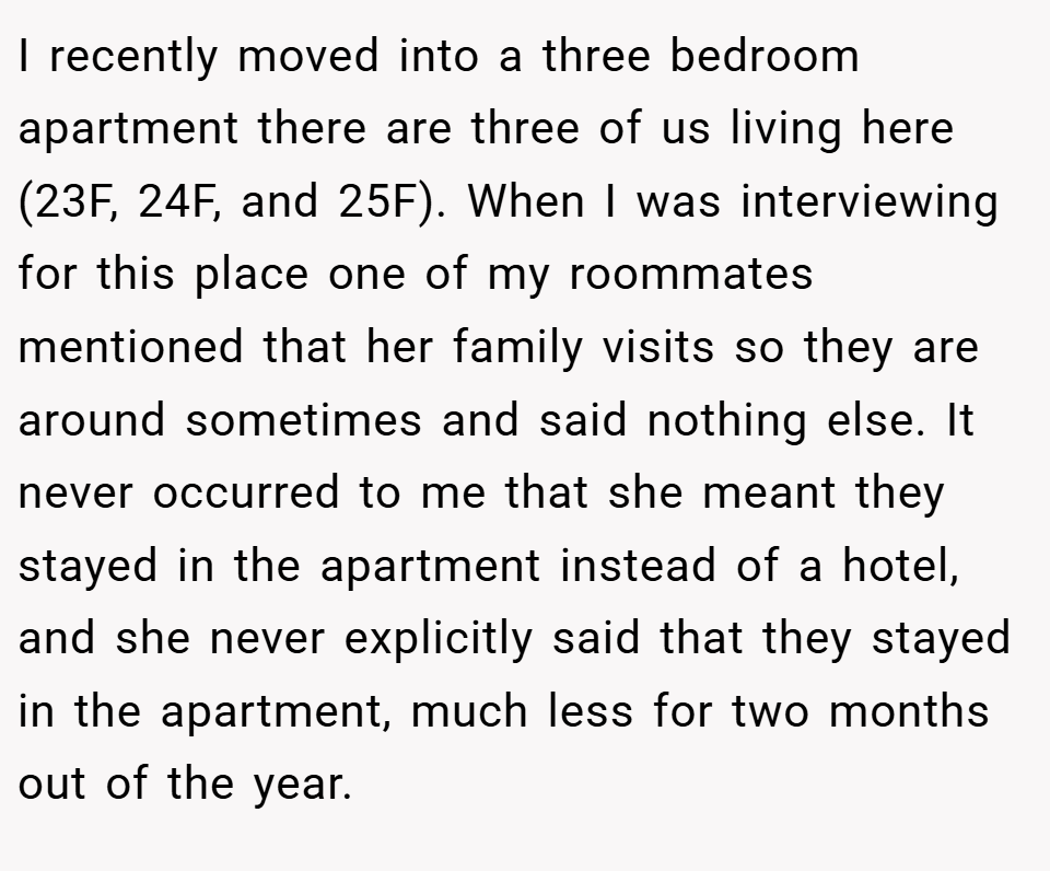 I recently moved into a three bedroom apartment there are three of us living here (23F, 24F, and 25F). When I was interviewing for this place one of my roommates mentioned that her family visits so they are around sometimes and said nothing else. It never occurred to me that she meant they stayed in the apartment instead of a hotel, and she never explicitly said that they stayed in the apartment, much less for two months out of the year.