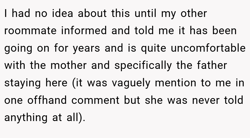 I had no idea about this until my other roommate informed and told me it has been going on for years and is quite uncomfortable with the mother and specifically the father staying here (it was vaguely mention to me in one offhand comment but she was never told anything at all).