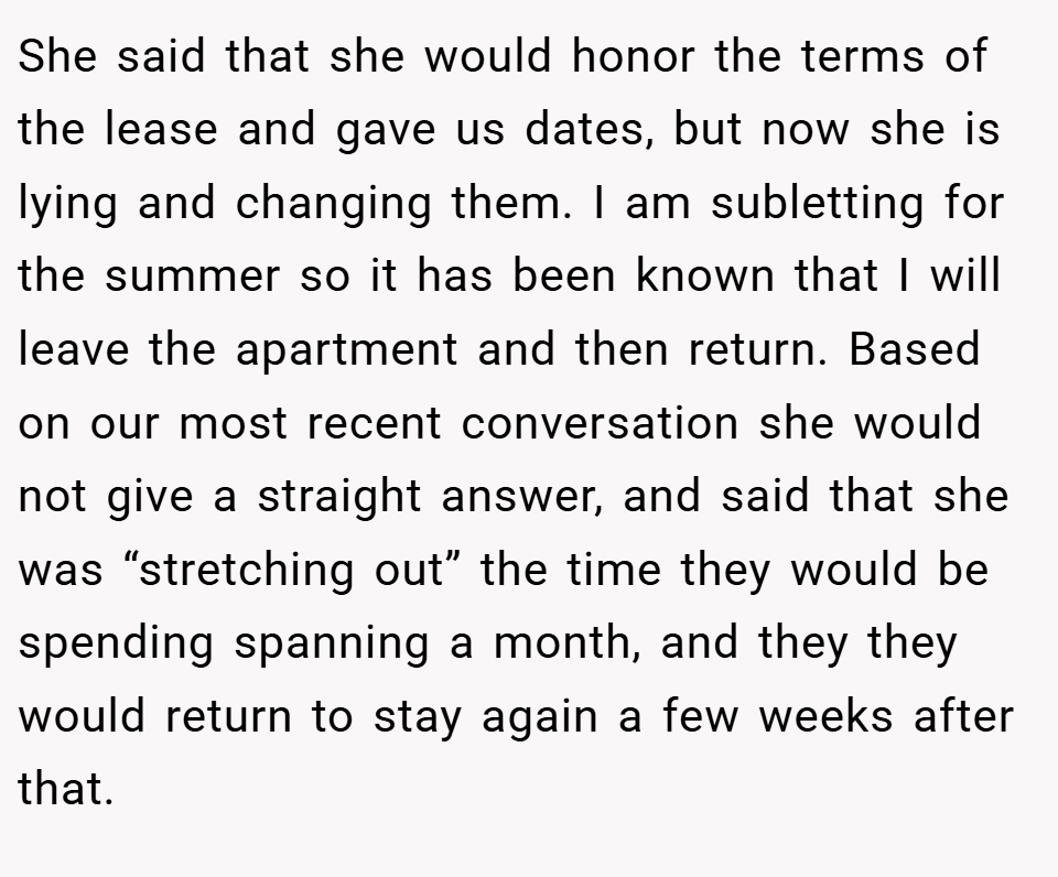 She said that she would honor the terms of the lease and gave us dates, but now she is lying and changing them. I am subletting for the summer so it has been known that I will leave the apartment and then return. Based on our most recent conversation she would not give a straight answer, and said that she was “stretching out” the time they would be spending spanning a month, and they they would return to stay again a few weeks after that.
