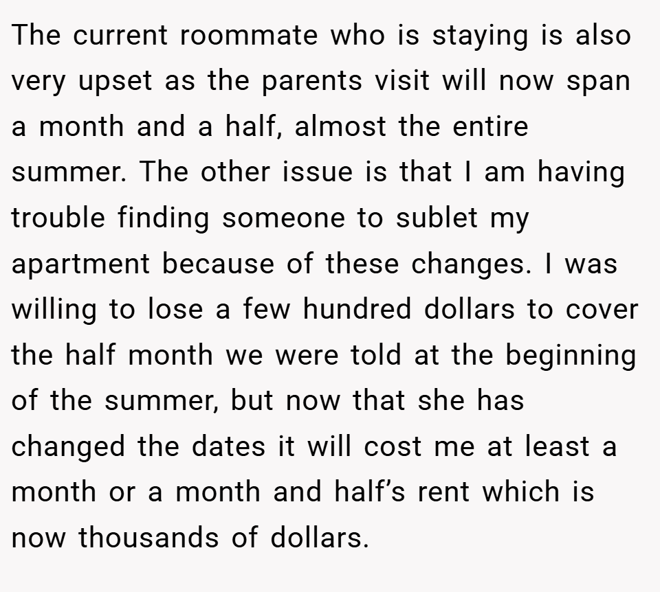 The current roommate who is staying is also very upset as the parents visit will now span a month and a half, almost the entire summer. The other issue is that I am having trouble finding someone to sublet my apartment because of these changes. I was willing to lose a few hundred dollars to cover the half month we were told at the beginning of the summer, but now that she has changed the dates it will cost me at least a month or a month and half’s rent which is now thousands of dollars.