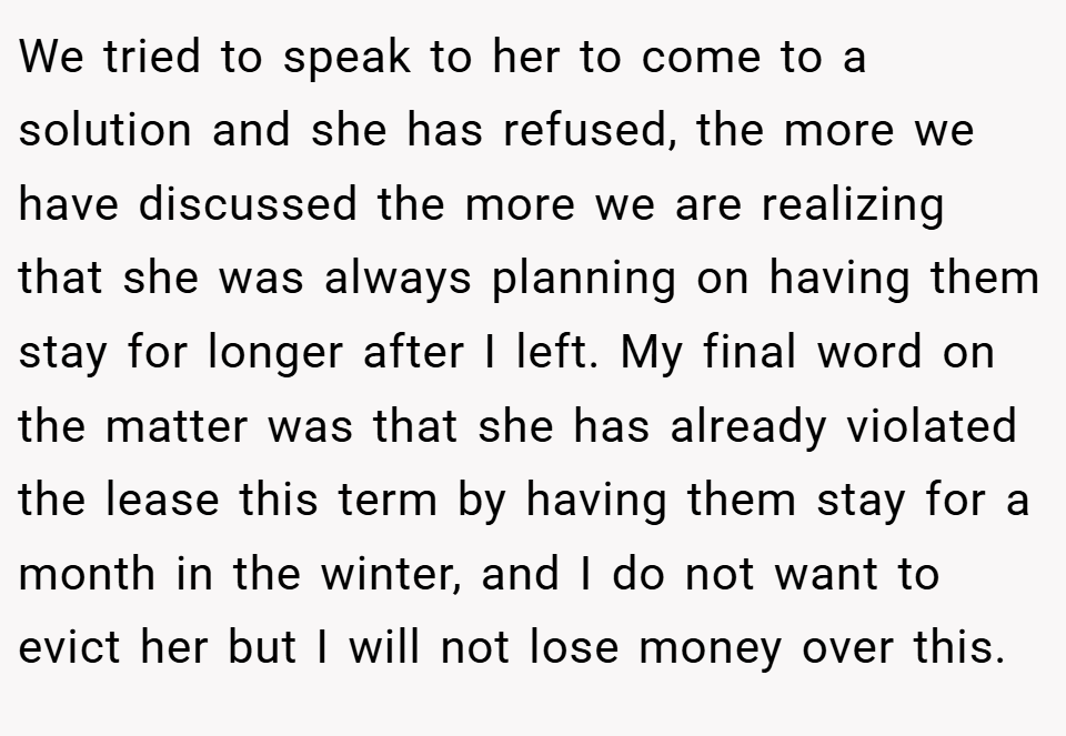 We tried to speak to her to come to a solution and she has refused, the more we have discussed the more we are realizing that she was always planning on having them stay for longer after I left. My final word on the matter was that she has already violated the lease this term by having them stay for a month in the winter, and I do not want to evict her but I will not lose money over this.