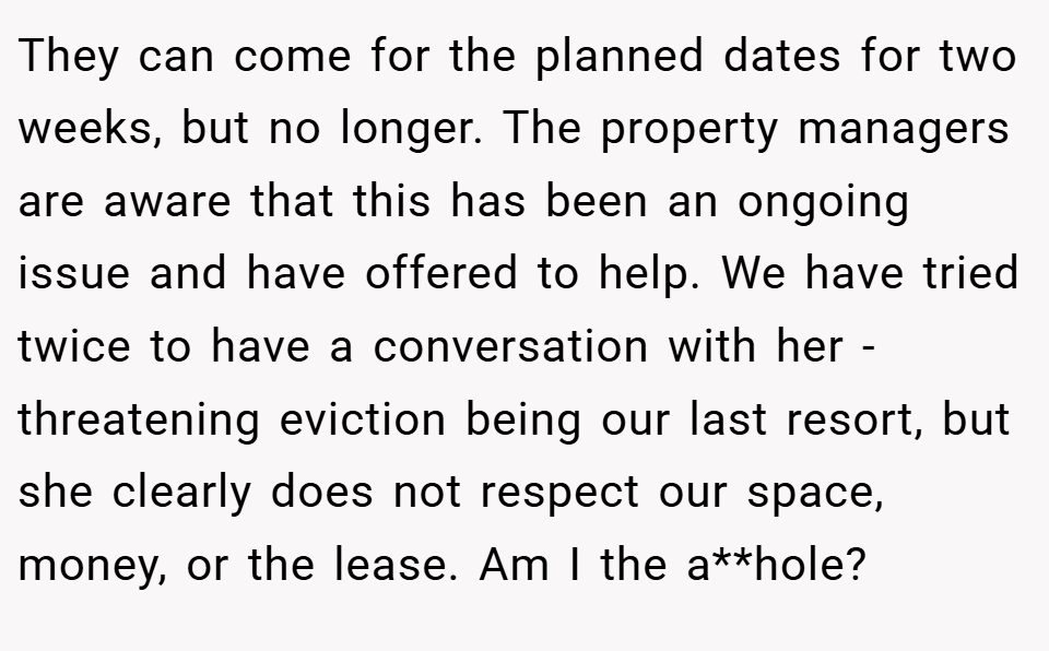 They can come for the planned dates for two weeks, but no longer. The property managers are aware that this has been an ongoing issue and have offered to help. We have tried twice to have a conversation with her - threatening eviction being our last resort, but she clearly does not respect our space, money, or the lease. Am I the a**hole?