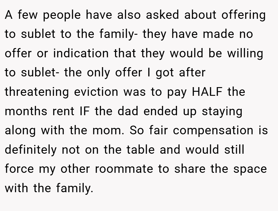A few people have also asked about offering to sublet to the family- they have made no offer or indication that they would be willing to sublet- the only offer I got after threatening eviction was to pay HALF the months rent IF the dad ended up staying along with the mom. So fair compensation is definitely not on the table and would still force my other roommate to share the space with the family.