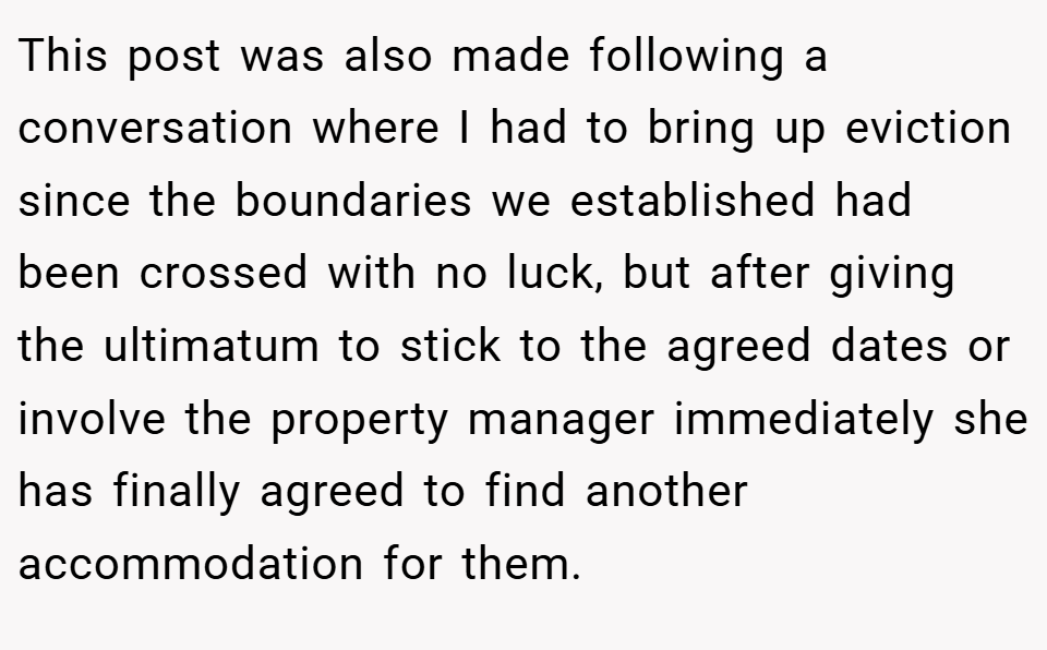 This post was also made following a conversation where I had to bring up eviction since the boundaries we established had been crossed with no luck, but after giving the ultimatum to stick to the agreed dates or involve the property manager immediately she has finally agreed to find another accommodation for them.