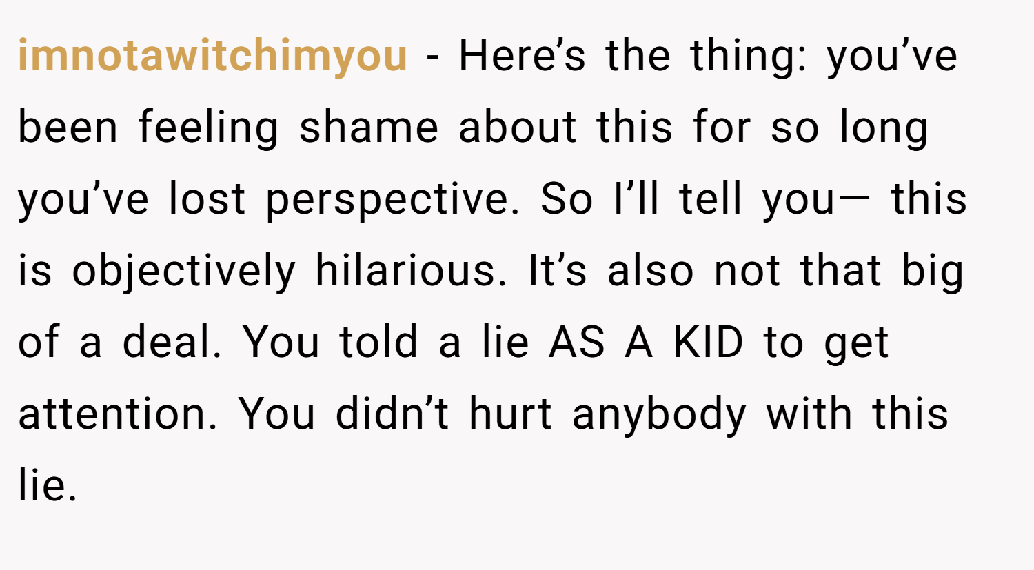 imnotawitchimyou − Here’s the thing: you’ve been feeling shame about this for so long you’ve lost perspective. So I’ll tell you— this is objectively hilarious. It’s also not that big of a deal. You told a lie AS A KID to get attention. You didn’t hurt anybody with this lie.