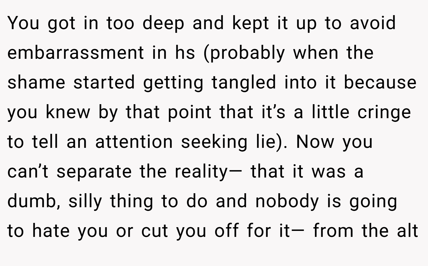 You got in too deep and kept it up to avoid embarrassment in hs (probably when the shame started getting tangled into it because you knew by that point that it’s a little cringe to tell an attention seeking lie). Now you can’t separate the reality— that it was a dumb, silly thing to do and nobody is going to hate you or cut you off for it— from the alt