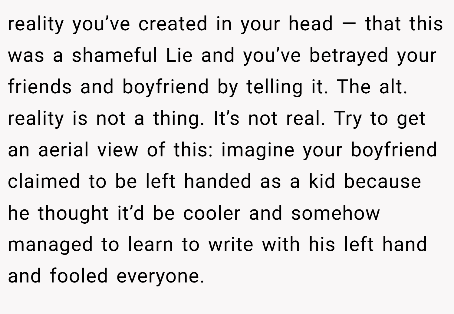 reality you’ve created in your head — that this was a shameful Lie and you’ve betrayed your friends and boyfriend by telling it. The alt. reality is not a thing. It’s not real. Try to get an aerial view of this: imagine your boyfriend claimed to be left handed as a kid because he thought it’d be cooler and somehow managed to learn to write with his left hand and fooled everyone.