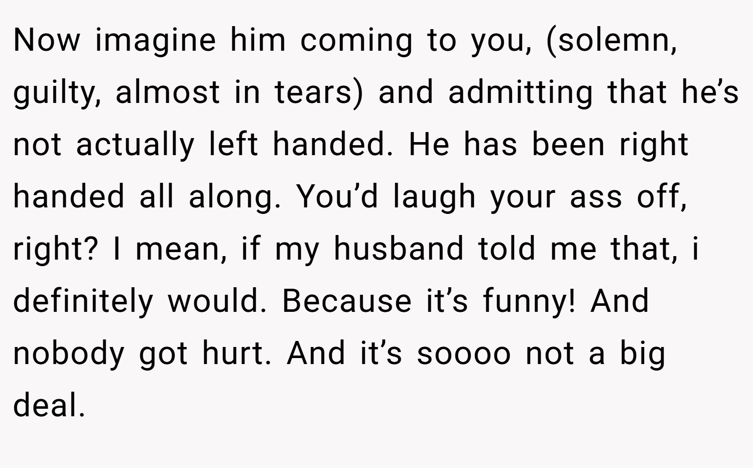 Now imagine him coming to you, (solemn, guilty, almost in tears) and admitting that he’s not actually left handed. He has been right handed all along. You’d laugh your ass off, right? I mean, if my husband told me that, i definitely would. Because it’s funny! And nobody got hurt. And it’s soooo not a big deal.