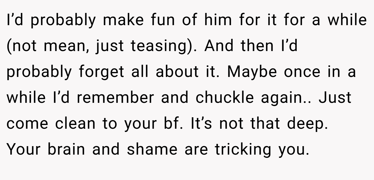 I’d probably make fun of him for it for a while (not mean, just teasing). And then I’d probably forget all about it. Maybe once in a while I’d remember and chuckle again.. Just come clean to your bf. It’s not that deep. Your brain and shame are tricking you.