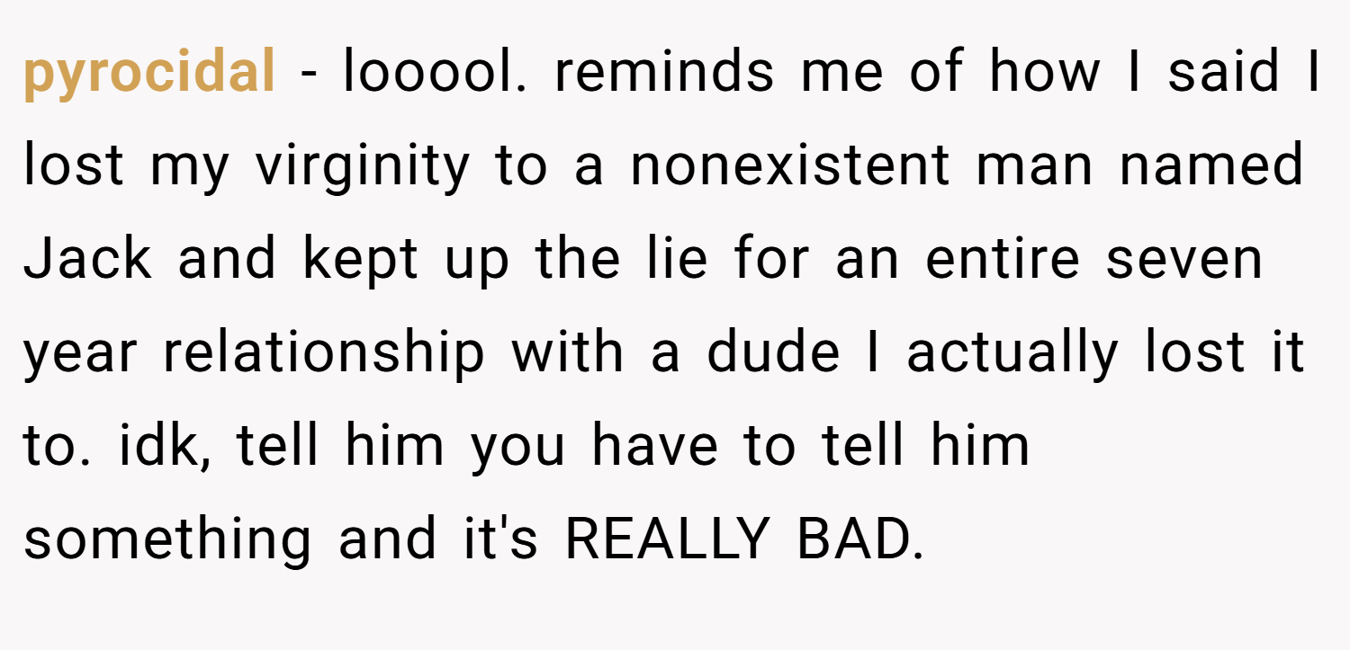pyrocidal − looool. reminds me of how I said I lost my virginity to a nonexistent man named Jack and kept up the lie for an entire seven year relationship with a dude I actually lost it to. idk, tell him you have to tell him something and it's REALLY BAD.