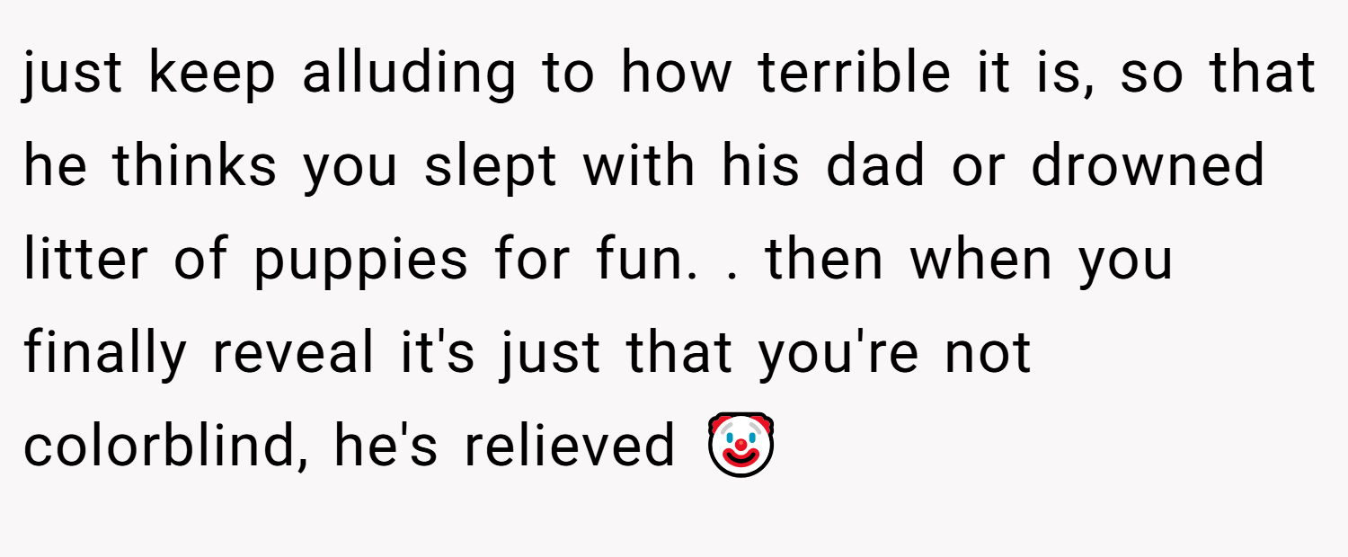 just keep alluding to how terrible it is, so that he thinks you slept with his dad or drowned litter of puppies for fun. . then when you finally reveal it's just that you're not colorblind, he's relieved 🤡
