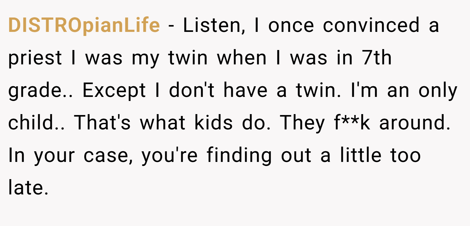 DISTROpianLife − Listen, I once convinced a priest I was my twin when I was in 7th grade.. Except I don't have a twin. I'm an only child.. That's what kids do. They f**k around. In your case, you're finding out a little too late.