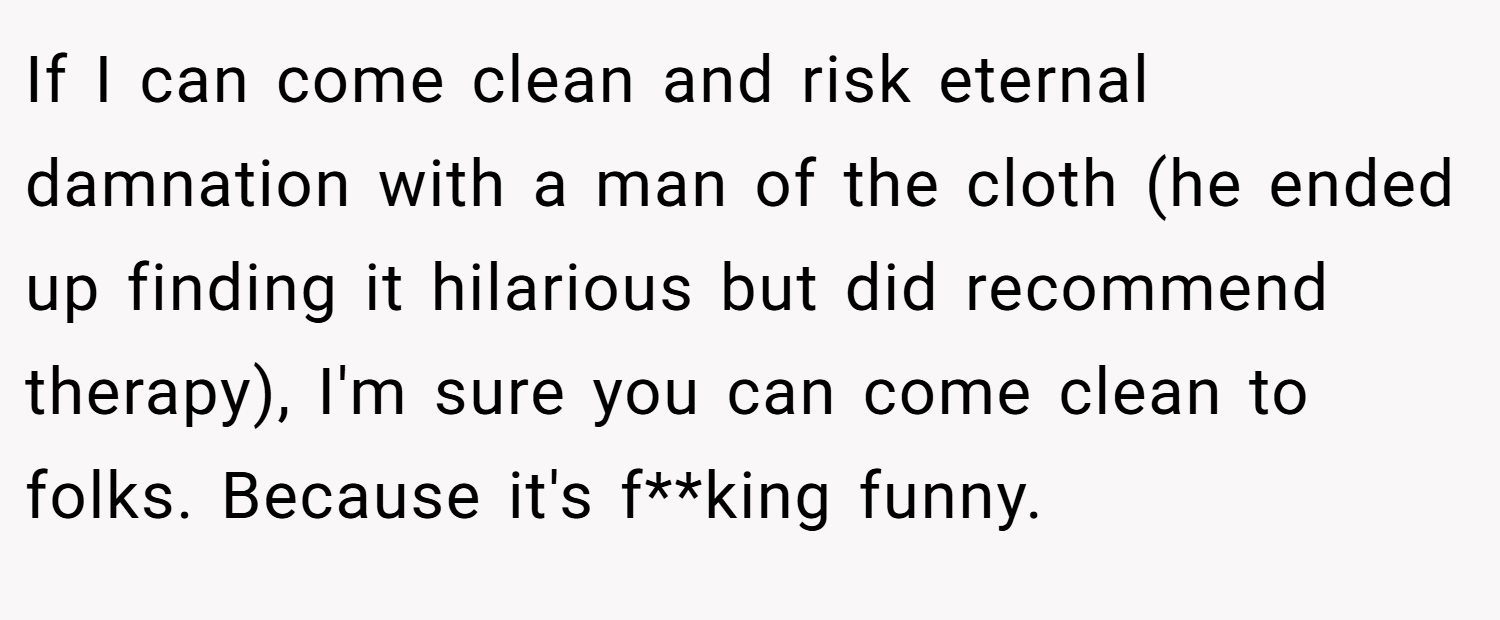 If I can come clean and risk eternal damnation with a man of the cloth (he ended up finding it hilarious but did recommend therapy), I'm sure you can come clean to folks. Because it's f**king funny.