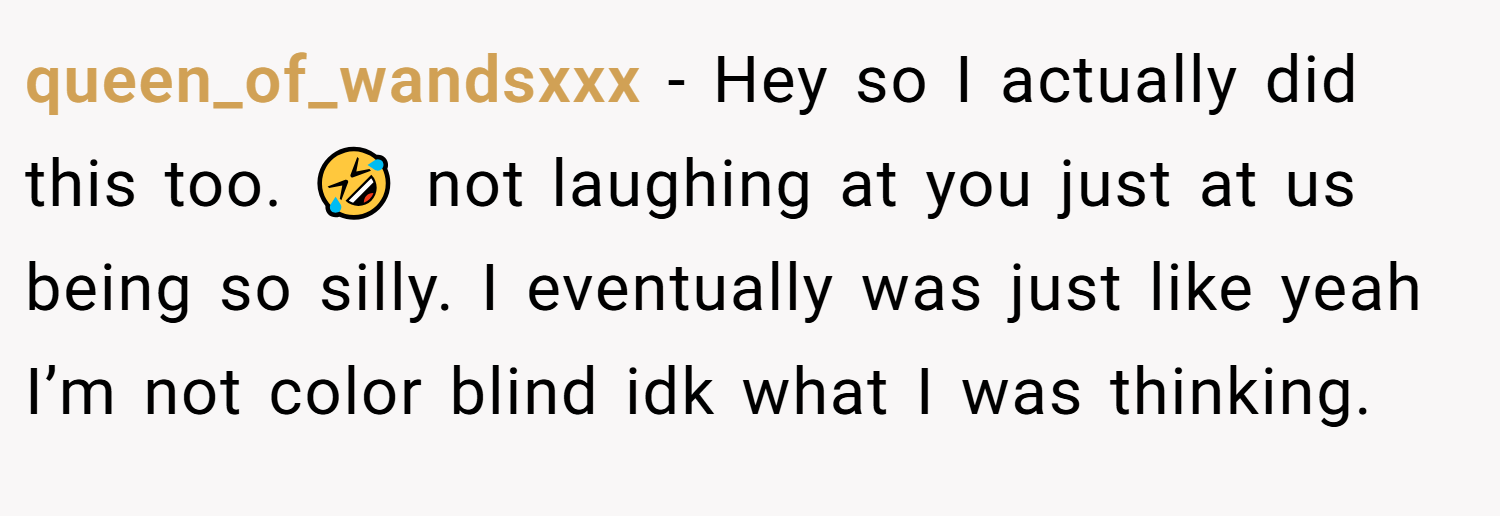 queen_of_wandsxxx − Hey so I actually did this too. 🤣 not laughing at you just at us being so silly. I eventually was just like yeah I’m not color blind idk what I was thinking.