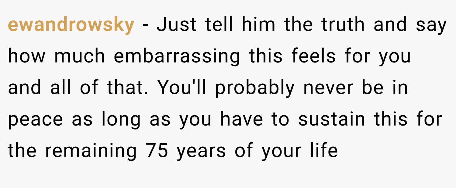 ewandrowsky − Just tell him the truth and say how much embarrassing this feels for you and all of that. You'll probably never be in peace as long as you have to sustain this for the remaining 75 years of your life