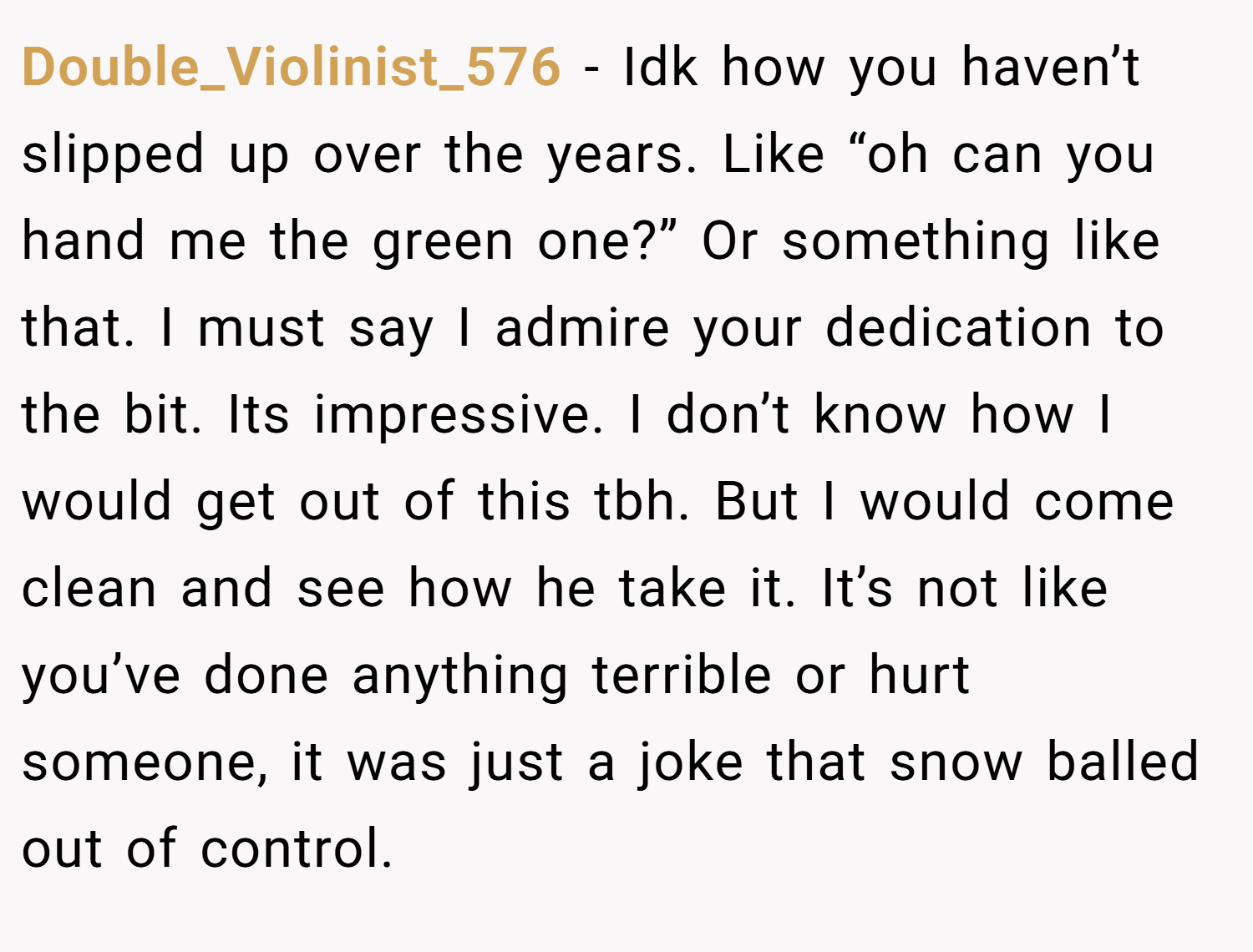 Double_Violinist_576 − Idk how you haven’t slipped up over the years. Like “oh can you hand me the green one?” Or something like that. I must say I admire your dedication to the bit. Its impressive. I don’t know how I would get out of this tbh. But I would come clean and see how he take it. It’s not like you’ve done anything terrible or hurt someone, it was just a joke that snow balled out of control.