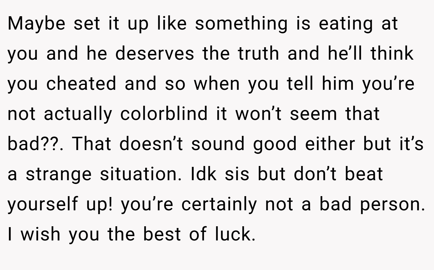 Maybe set it up like something is eating at you and he deserves the truth and he’ll think you cheated and so when you tell him you’re not actually colorblind it won’t seem that bad??. That doesn’t sound good either but it’s a strange situation. Idk sis but don’t beat yourself up! you’re certainly not a bad person. I wish you the best of luck.