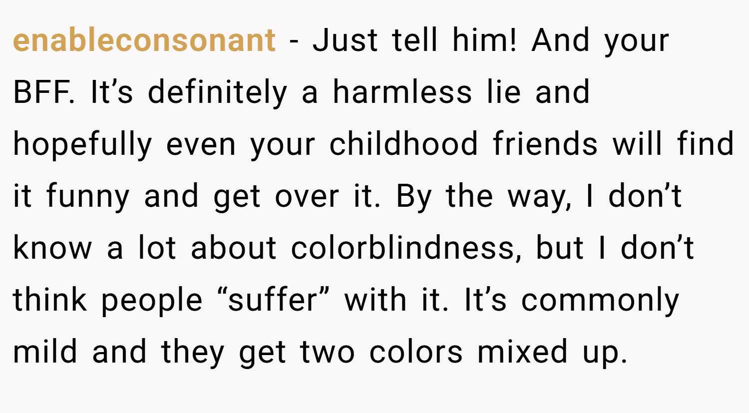 enableconsonant − Just tell him! And your BFF. It’s definitely a harmless lie and hopefully even your childhood friends will find it funny and get over it. By the way, I don’t know a lot about colorblindness, but I don’t think people “suffer” with it. It’s commonly mild and they get two colors mixed up.