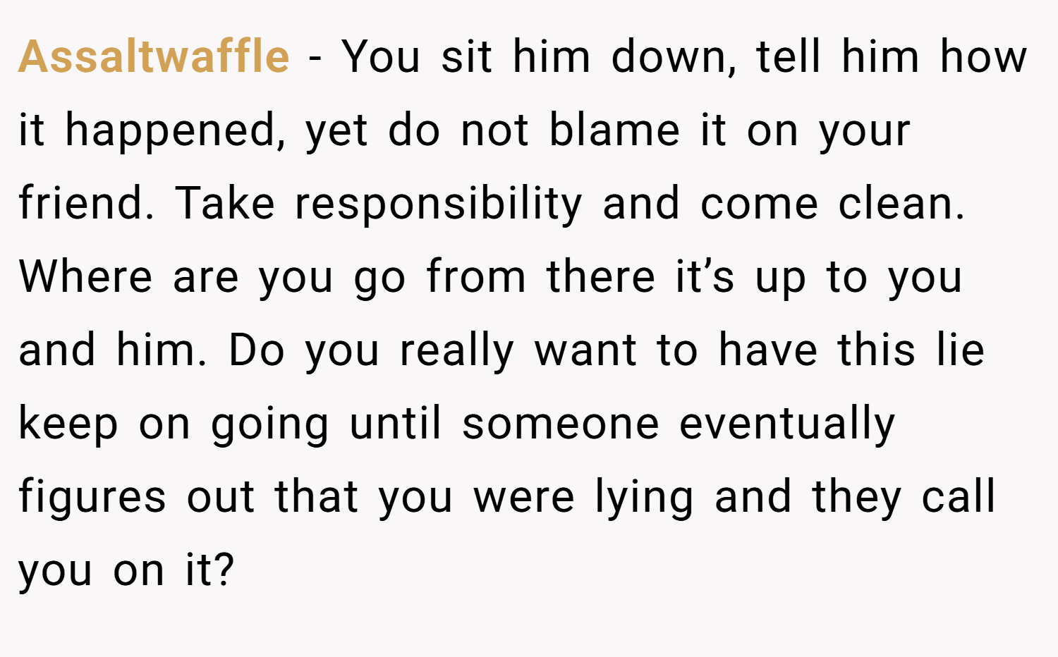 Assaltwaffle − You sit him down, tell him how it happened, yet do not blame it on your friend. Take responsibility and come clean. Where are you go from there it’s up to you and him. Do you really want to have this lie keep on going until someone eventually figures out that you were lying and they call you on it?
