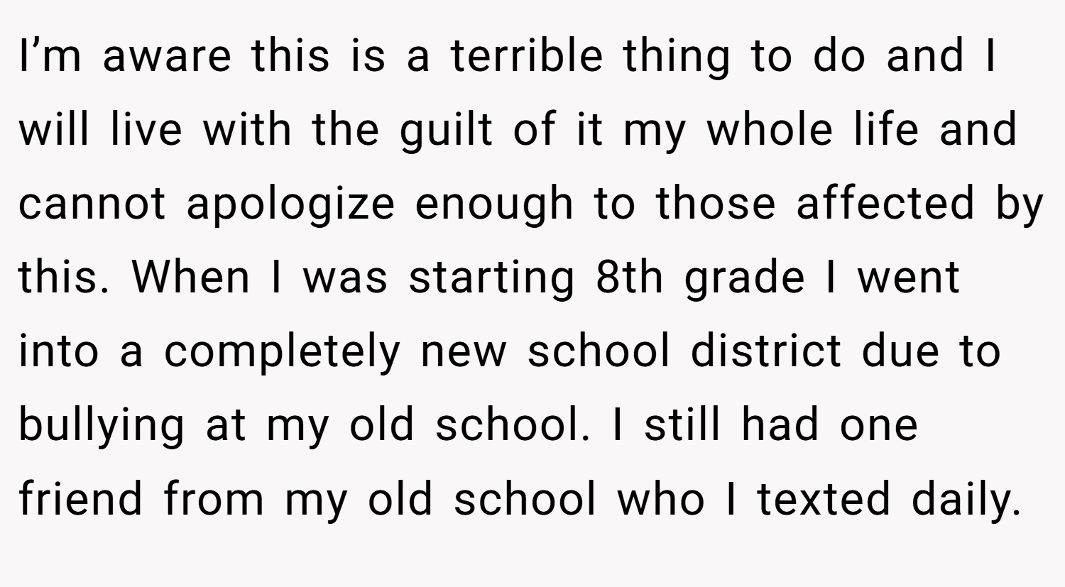 I’m aware this is a terrible thing to do and I will live with the guilt of it my whole life and cannot apologize enough to those affected by this. When I was starting 8th grade I went into a completely new school district due to bullying at my old school. I still had one friend from my old school who I texted daily.