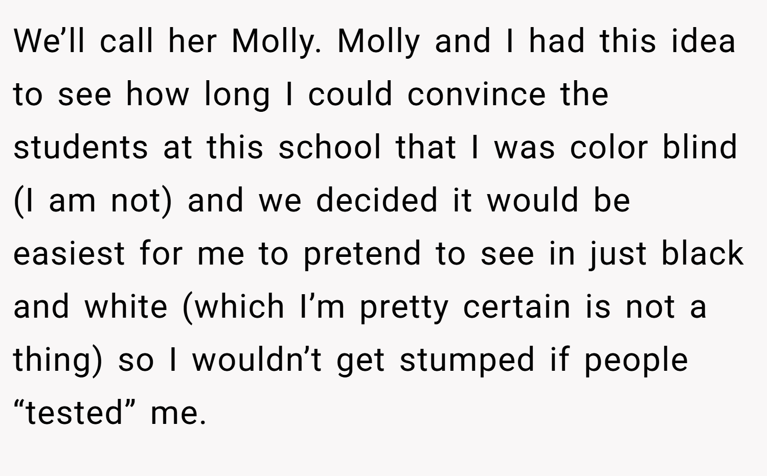 We’ll call her Molly. Molly and I had this idea to see how long I could convince the students at this school that I was color blind (I am not) and we decided it would be easiest for me to pretend to see in just black and white (which I’m pretty certain is not a thing) so I wouldn’t get stumped if people “tested” me.