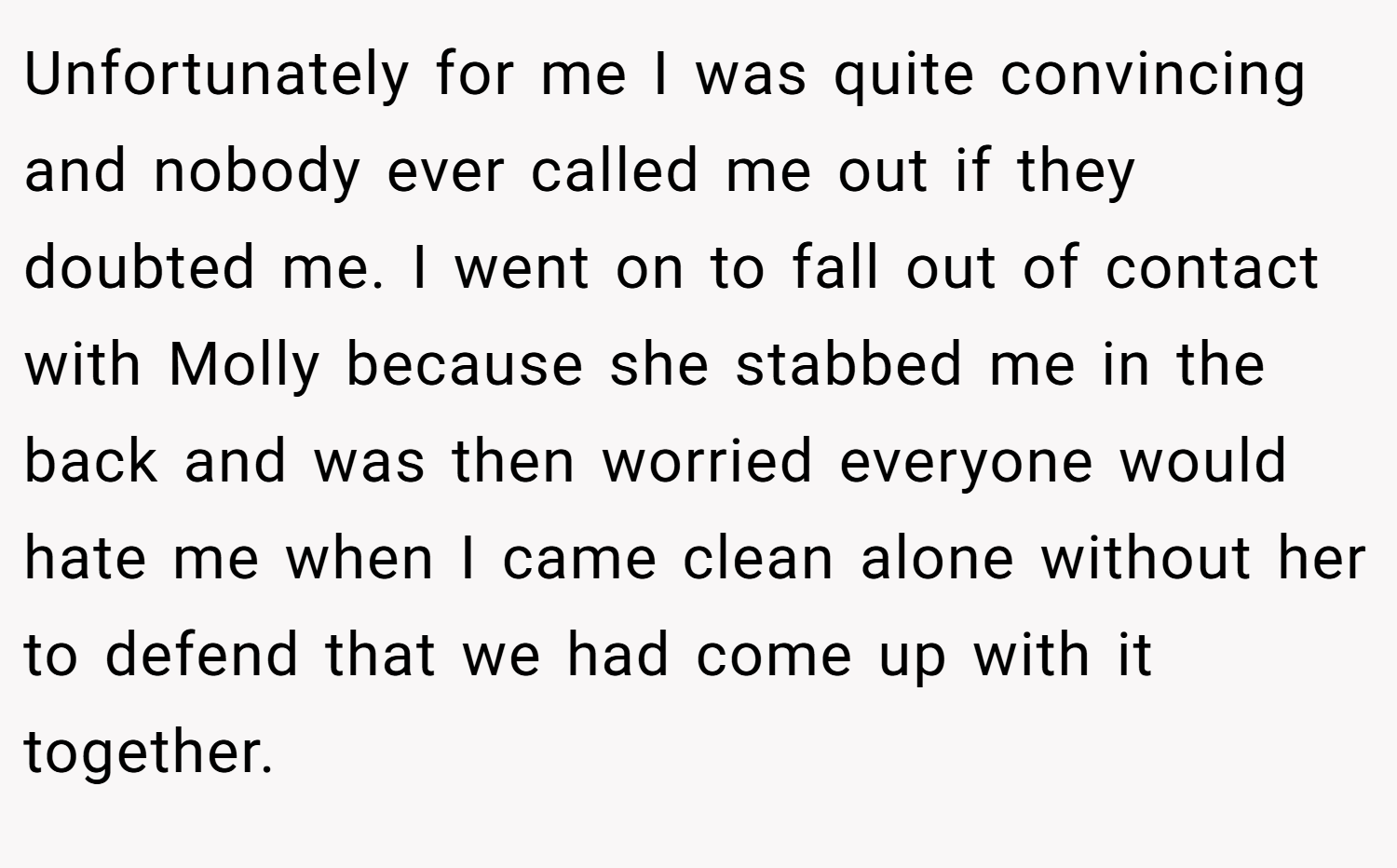 Unfortunately for me I was quite convincing and nobody ever called me out if they doubted me. I went on to fall out of contact with Molly because she stabbed me in the back and was then worried everyone would hate me when I came clean alone without her to defend that we had come up with it together.
