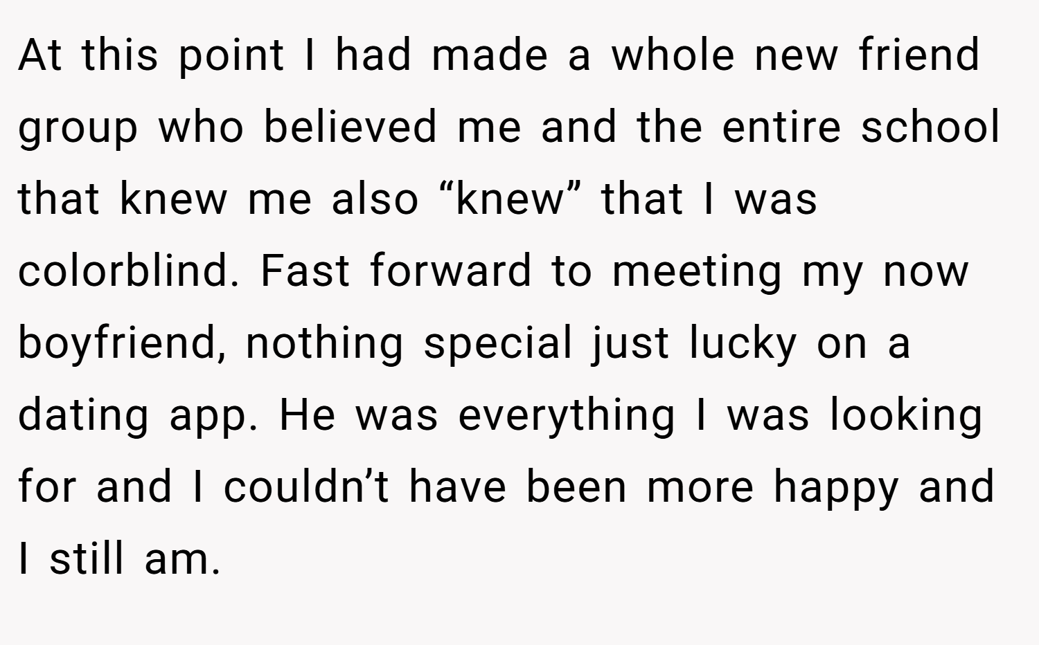 At this point I had made a whole new friend group who believed me and the entire school that knew me also “knew” that I was colorblind. Fast forward to meeting my now boyfriend, nothing special just lucky on a dating app. He was everything I was looking for and I couldn’t have been more happy and I still am.