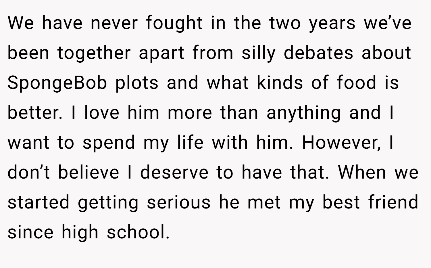 We have never fought in the two years we’ve been together apart from silly debates about SpongeBob plots and what kinds of food is better. I love him more than anything and I want to spend my life with him. However, I don’t believe I deserve to have that. When we started getting serious he met my best friend since high school.