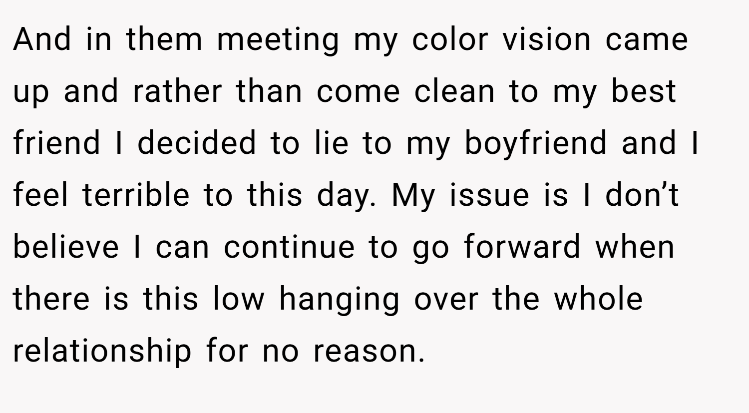 And in them meeting my color vision came up and rather than come clean to my best friend I decided to lie to my boyfriend and I feel terrible to this day. My issue is I don’t believe I can continue to go forward when there is this low hanging over the whole relationship for no reason.