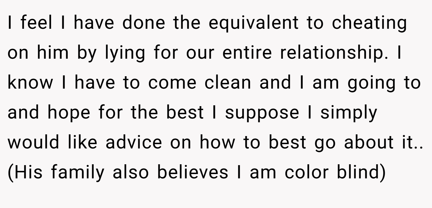 I feel I have done the equivalent to cheating on him by lying for our entire relationship. I know I have to come clean and I am going to and hope for the best I suppose I simply would like advice on how to best go about it.. (His family also believes I am color blind)