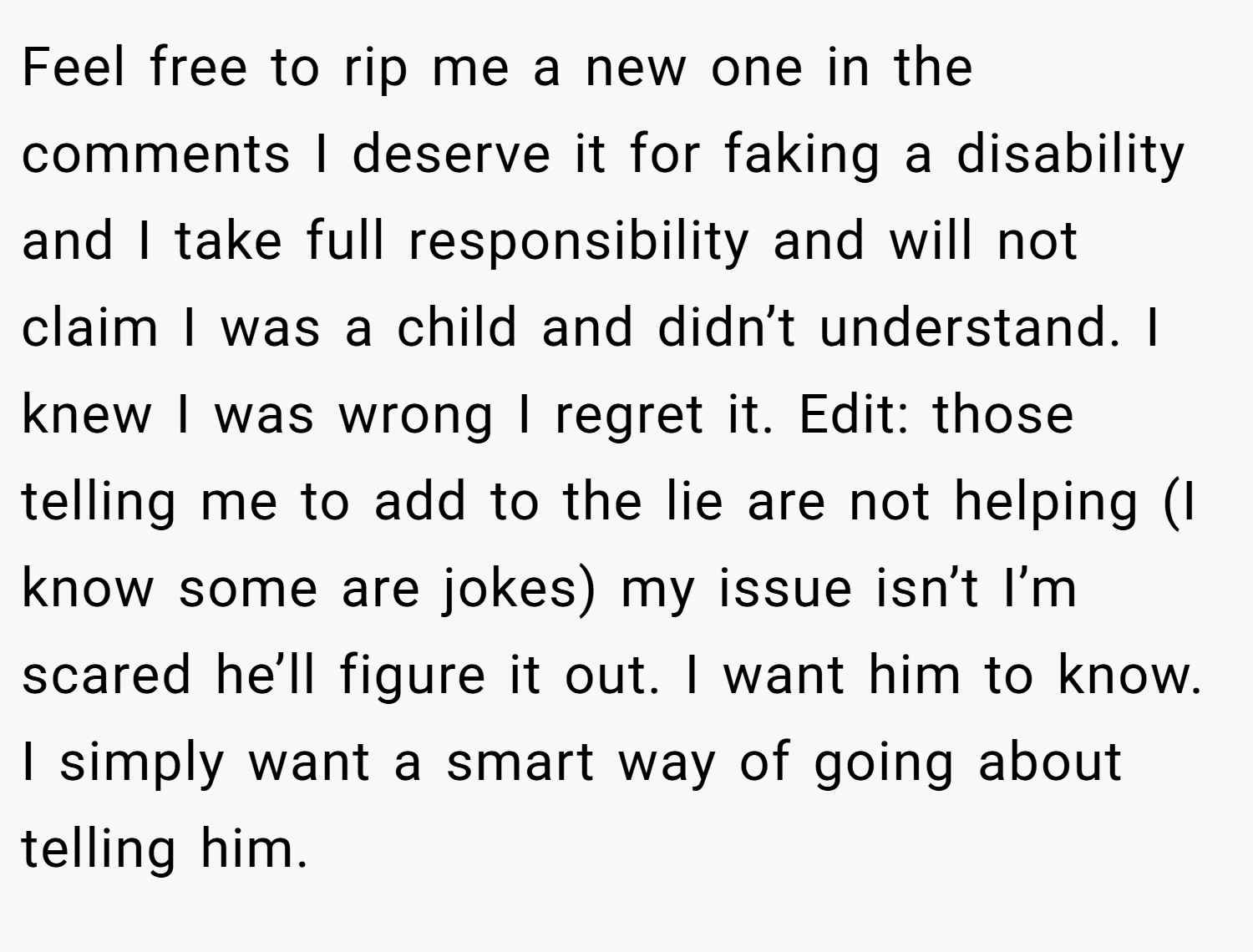 Feel free to rip me a new one in the comments I deserve it for faking a disability and I take full responsibility and will not claim I was a child and didn’t understand. I knew I was wrong I regret it. Edit: those telling me to add to the lie are not helping (I know some are jokes) my issue isn’t I’m scared he’ll figure it out. I want him to know. I simply want a smart way of going about telling him.