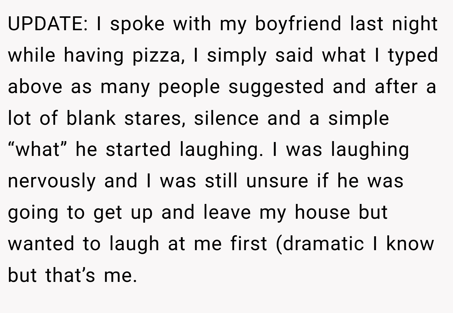 UPDATE: I spoke with my boyfriend last night while having pizza, I simply said what I typed above as many people suggested and after a lot of blank stares, silence and a simple “what” he started laughing. I was laughing nervously and I was still unsure if he was going to get up and leave my house but wanted to laugh at me first (dramatic I know but that’s me.