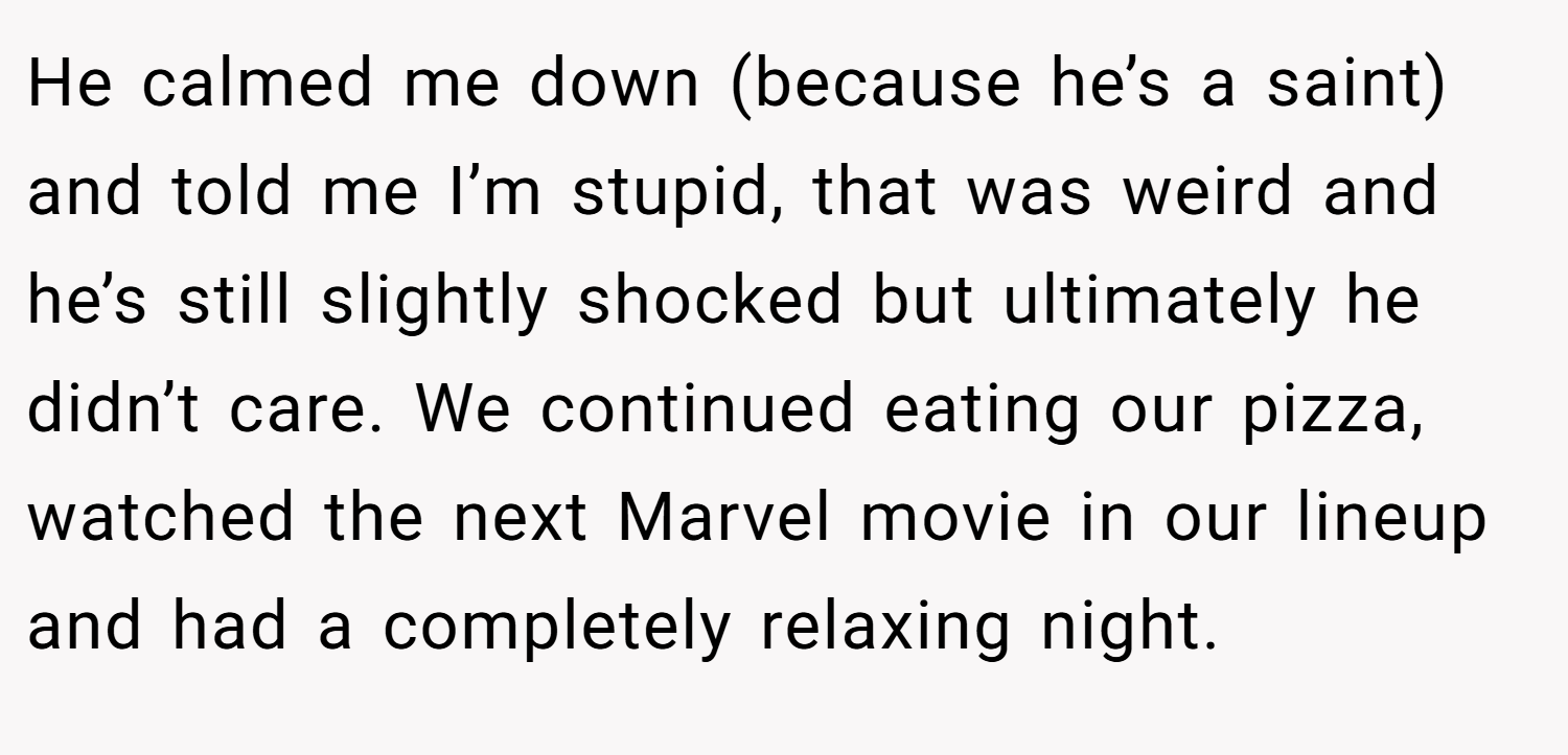 He calmed me down (because he’s a saint) and told me I’m stupid, that was weird and he’s still slightly shocked but ultimately he didn’t care. We continued eating our pizza, watched the next Marvel movie in our lineup and had a completely relaxing night.