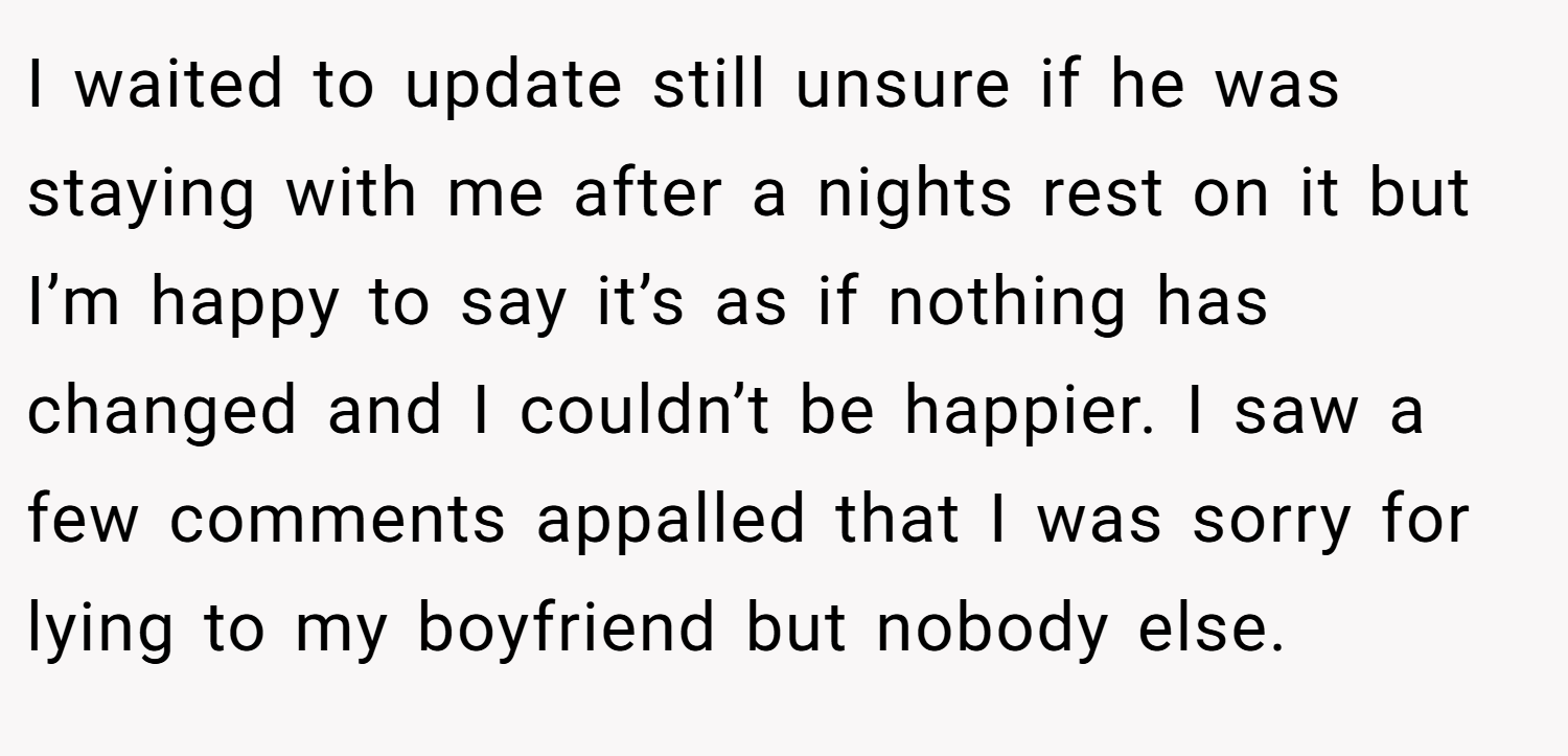 I waited to update still unsure if he was staying with me after a nights rest on it but I’m happy to say it’s as if nothing has changed and I couldn’t be happier. I saw a few comments appalled that I was sorry for lying to my boyfriend but nobody else.